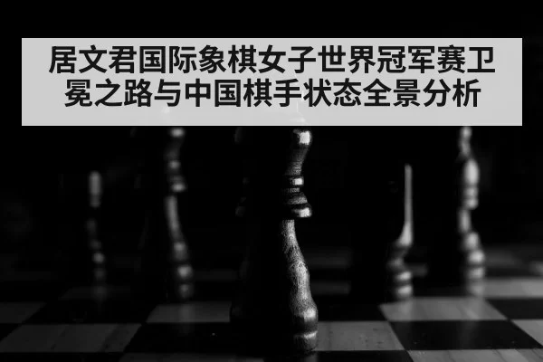 居文君国际象棋女子世界冠军赛卫冕之路与中国棋手状态全景分析