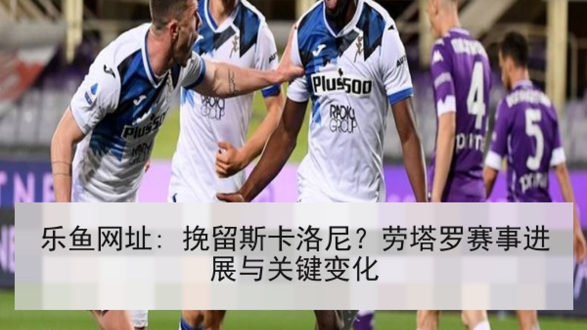 乐鱼网址: 挽留斯卡洛尼？劳塔罗赛事进展与关键变化