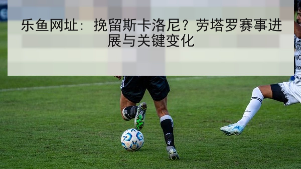 乐鱼网址: 挽留斯卡洛尼？劳塔罗赛事进展与关键变化